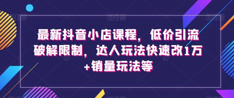 最新抖音小店课程，低价引流破解限制，达人玩法快速改1万+销量玩法等-讯领网创