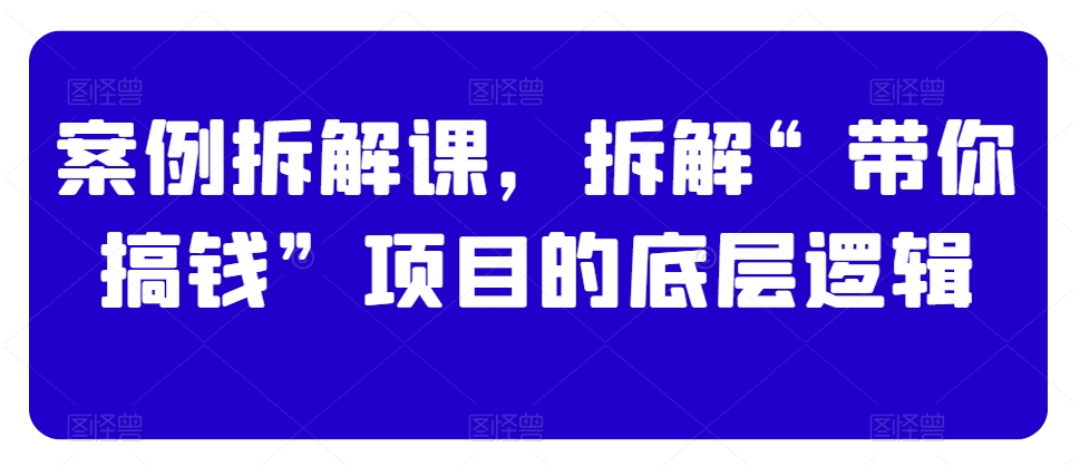 案例拆解课，拆解“带你搞钱”项目的底层逻辑-讯领网创