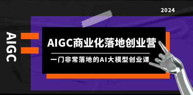 AIGC-商业化落地创业营，一门非常落地的AI大模型创业课（8节课+资料）-讯领网创