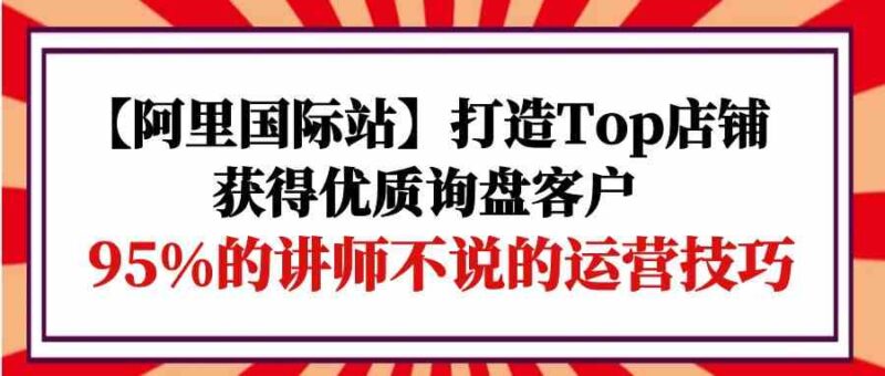 【阿里国际站】打造Top店铺-获得优质询盘客户，95%的讲师不说的运营技巧-讯领网创