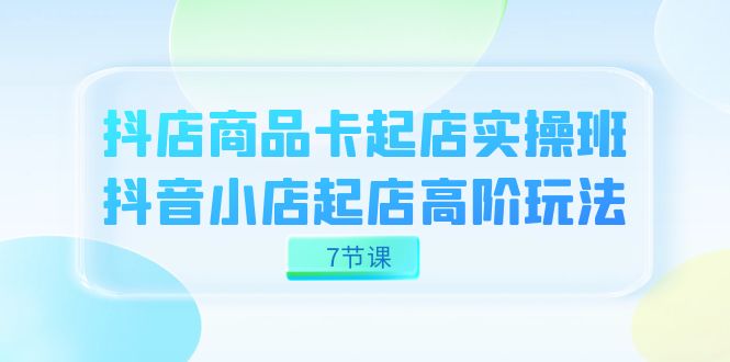 抖店-商品卡起店实战班，抖音小店起店高阶玩法（7节课）-讯领网创