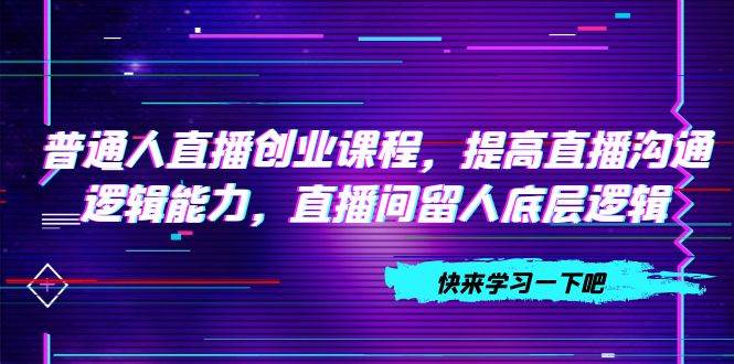 普通人直播创业课程，提高直播沟通逻辑能力，直播间留人底层逻辑（10节）-讯领网创