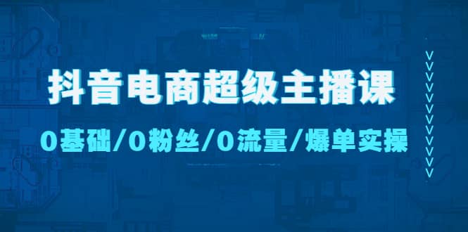 抖音电商超级主播课：0基础、0粉丝、0流量、爆单实操-讯领网创