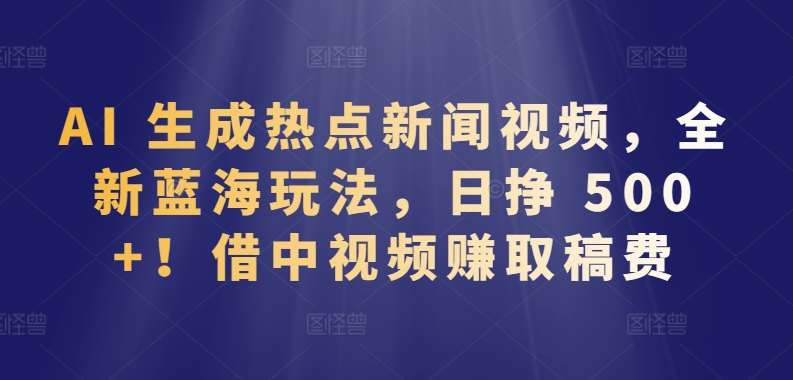 AI 生成热点新闻视频，全新蓝海玩法，日挣 500+!借中视频赚取稿费【揭秘】-讯领网创