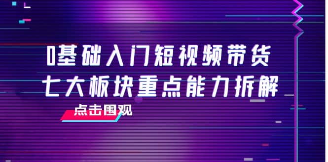 0基础入门短视频带货，七大板块重点能力拆解，7节精品课4小时干货-讯领网创