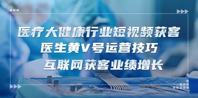 医疗大健康行业短视频获客：医生黄V号运营技巧 互联网获客业绩增长（15节）-讯领网创