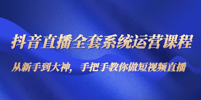 抖音直播全套系统运营课程：从新手到大神，手把手教你做直播短视频-讯领网创