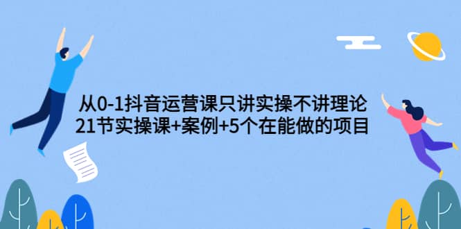 从0-1抖音运营课只讲实操不讲理论：21节实操课+案例+5个在能做的项目-讯领网创