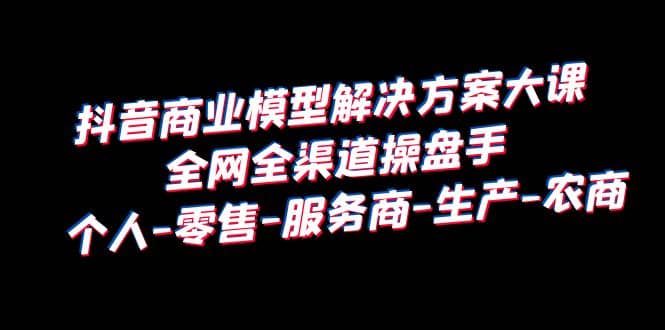 抖音商业 模型解决方案大课 全网全渠道操盘手 个人-零售-服务商-生产-农商-讯领网创