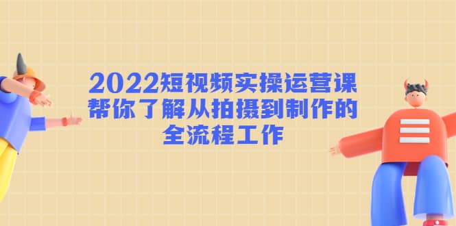 2022短视频实操运营课：帮你了解从拍摄到制作的全流程工作-讯领网创