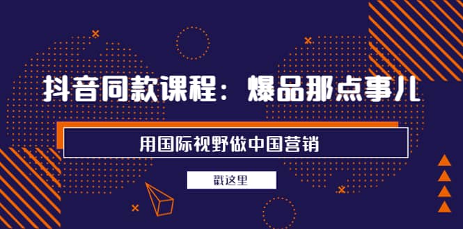 抖音同款课程：爆品那点事儿，用国际视野做中国营销（20节课）-讯领网创