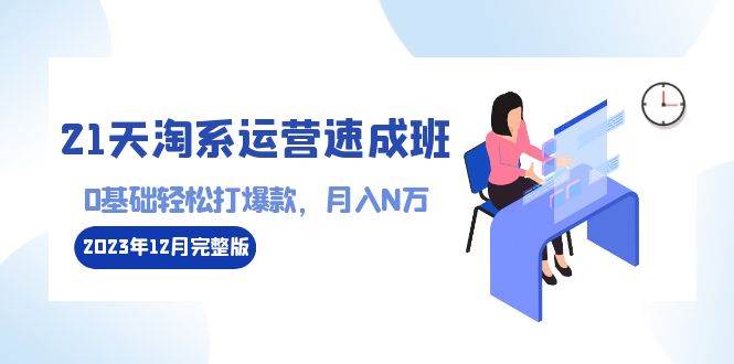 （8910期）21天淘系运营-速成班2023年12月完整版：0基础轻松打爆款，月入N万-110节课-讯领网创