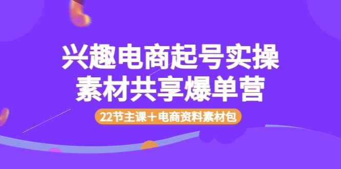 兴趣电商起号实操素材共享爆单营（22节主课＋电商资料素材包）-讯领网创