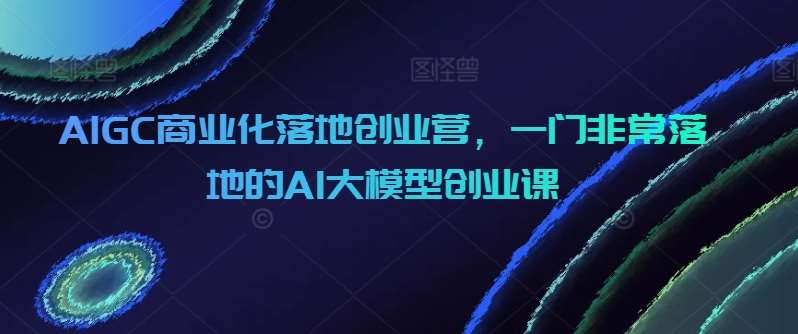 AIGC商业化落地创业营，一门非常落地的AI大模型创业课-讯领网创