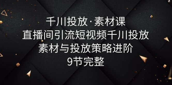 千川投放·素材课：直播间引流短视频千川投放素材与投放策略进阶，9节完整-讯领网创