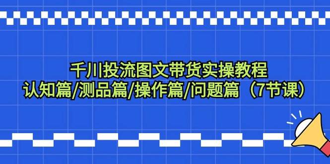 （9225期）千川投流图文带货实操教程：认知篇/测品篇/操作篇/问题篇（7节课）-讯领网创