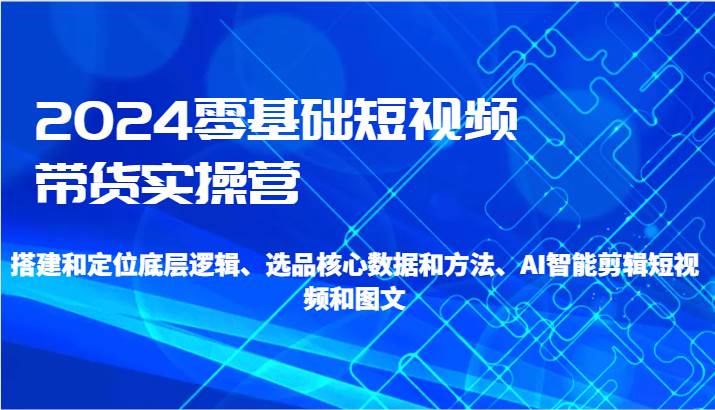 2024零基础短视频带货实操营-搭建和定位底层逻辑、选品核心数据和方法、AI智能剪辑-讯领网创