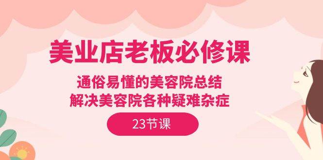 （9986期）美业店老板必修课：通俗易懂的美容院总结，解决美容院各种疑难杂症（23节）-讯领网创