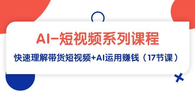 AI-短视频系列课程，快速理解带货短视频+AI运用赚钱（17节课）-讯领网创