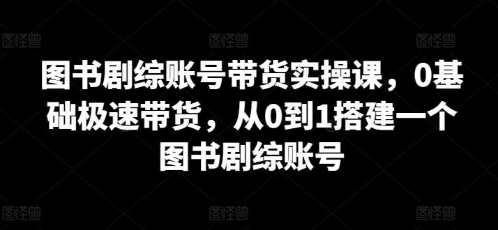 图书剧综账号带货实操课，0基础极速带货，从0到1搭建一个图书剧综账号-讯领网创