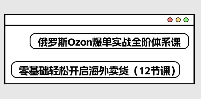 （10555期）俄罗斯 Ozon-爆单实战全阶体系课，零基础轻松开启海外卖货（12节课）-讯领网创