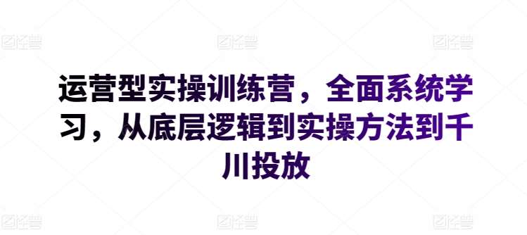 运营型实操训练营，全面系统学习，从底层逻辑到实操方法到千川投放-讯领网创