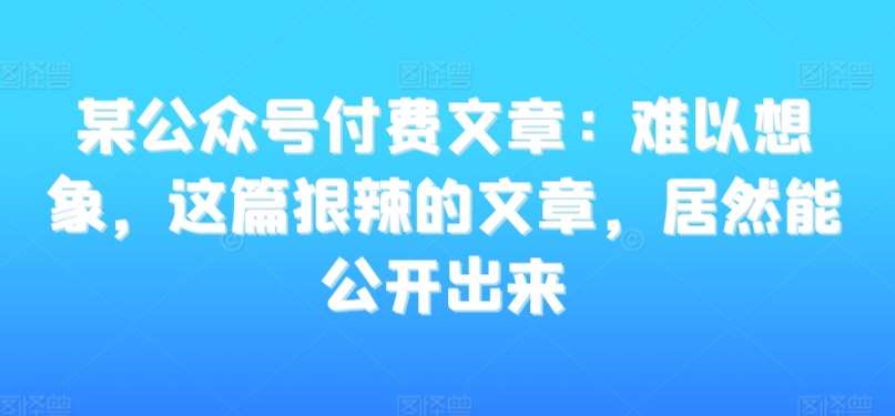 某公众号付费文章：难以想象，这篇狠辣的文章，居然能公开出来-讯领网创