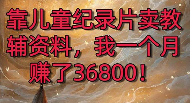 （8808期）靠儿童纪录片卖教辅资料，一个月赚了36800！暴力变现2.0版本，喂饭级教学-讯领网创