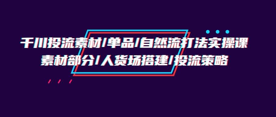 （9908期）千川投流素材/单品/自然流打法实操培训班，素材部分/人货场搭建/投流策略-讯领网创