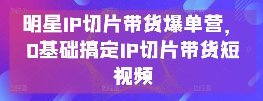 明星IP切片带货爆单营，0基础搞定IP切片带货短视频-讯领网创