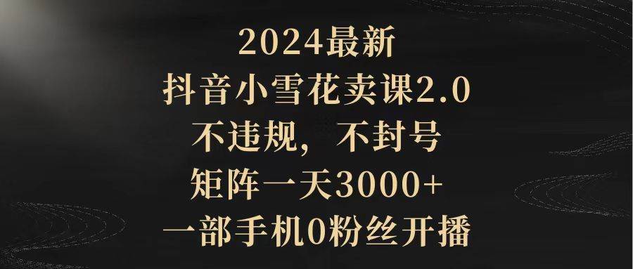 （9639期）2024最新抖音小雪花卖课2.0 不违规 不封号 矩阵一天3000+一部手机0粉丝开播-讯领网创