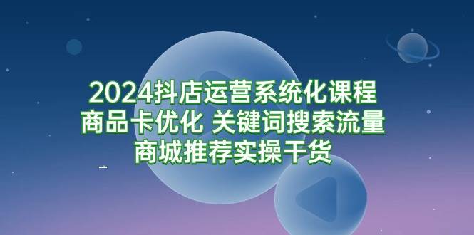 （9438期）2024抖店运营系统化课程：商品卡优化 关键词搜索流量商城推荐实操干货-讯领网创