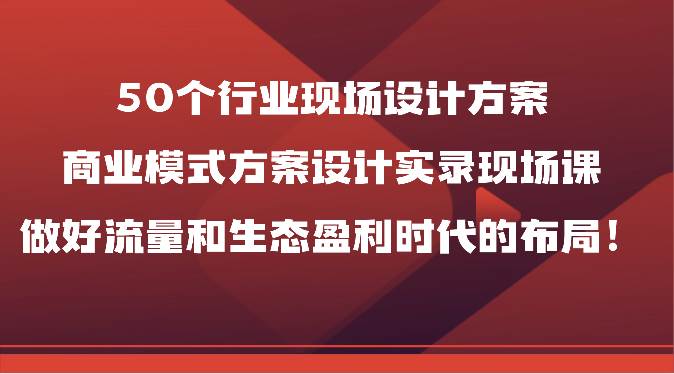 50个行业现场设计方案，商业模式方案设计实录现场课，做好流量和生态盈利时代的布局！-讯领网创