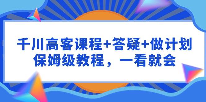 千川 高客课程+答疑+做计划，保姆级教程，一看就会-讯领网创