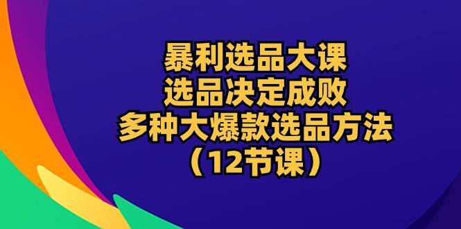 （10521期）暴利 选品大课：选品决定成败，教你多种大爆款选品方法（12节课）-讯领网创