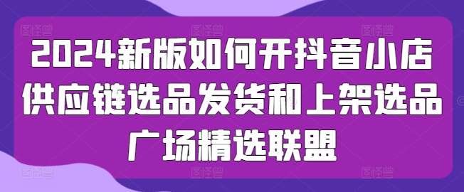 2024新版如何开抖音小店供应链选品发货和上架选品广场精选联盟-讯领网创