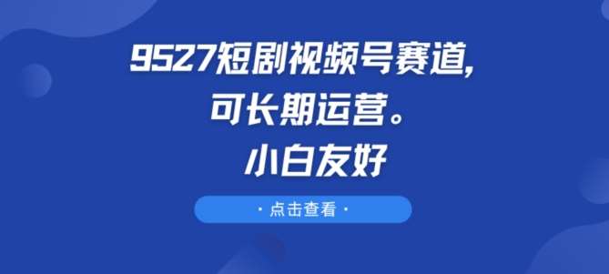 9527短剧视频号赛道，可长期运营，小白友好【揭秘】-讯领网创