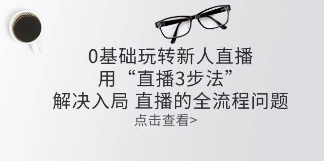 （10916期）零基础玩转新人直播：用“直播3步法”解决入局 直播全流程问题-讯领网创