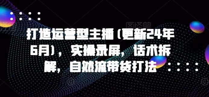 打造运营型主播(更新24年6月)，实操录屏，话术拆解，自然流带货打法-讯领网创