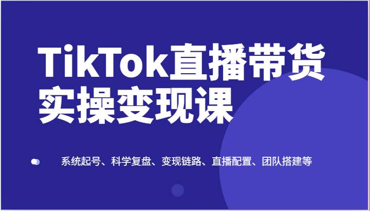 TikTok直播带货实操变现课：系统起号、科学复盘、变现链路、直播配置、团队搭建等-讯领网创