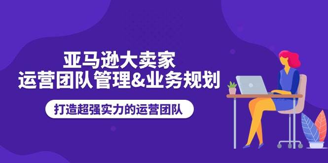 （11112期）亚马逊大卖家-运营团队管理&业务规划，打造超强实力的运营团队-讯领网创