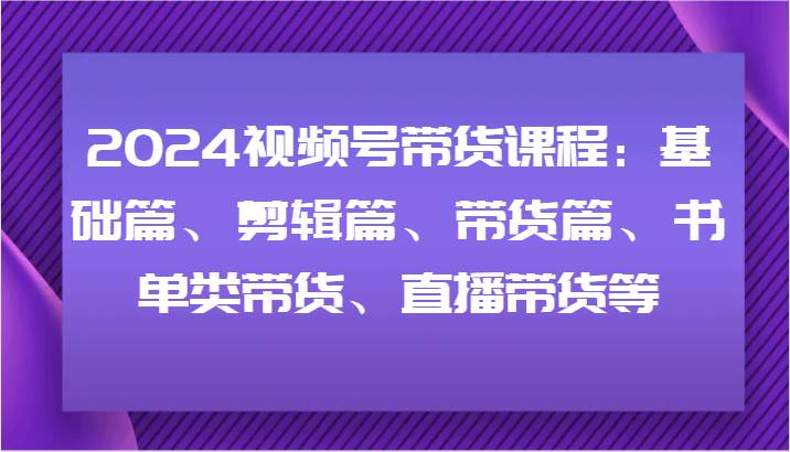 2024视频号带货课程：基础篇、剪辑篇、带货篇、书单类带货、直播带货等-讯领网创