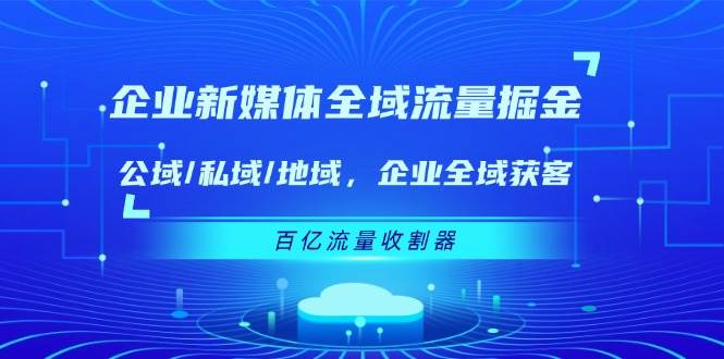 （11666期）企业 新媒体 全域流量掘金：公域/私域/地域 企业全域获客 百亿流量 收割器-讯领网创