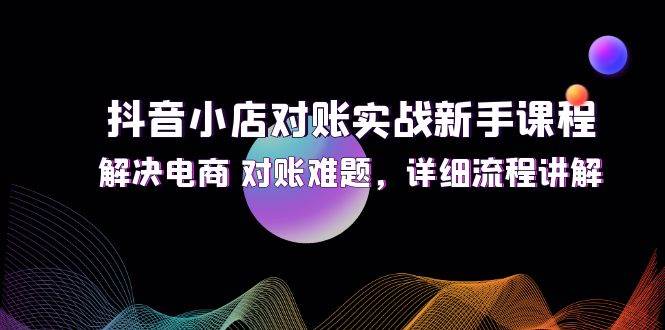 （12132期）抖音小店对账实战新手课程，解决电商 对账难题，详细流程讲解-讯领网创