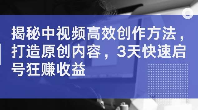 揭秘中视频高效创作方法，打造原创内容，3天快速启号狂赚收益【揭秘】-讯领网创