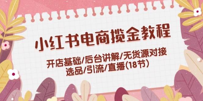 （12063期）小红书电商揽金教程：开店基础/后台讲解/无货源对接/选品/引流/直播(18节)-讯领网创