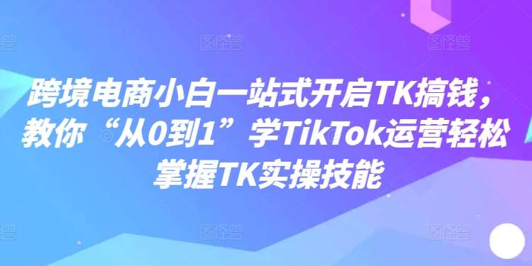 跨境电商小白一站式开启TK搞钱，教你“从0到1”学TikTok运营轻松掌握TK实操技能-讯领网创