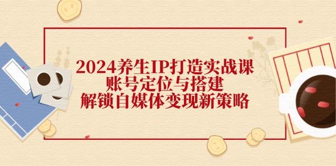 （12259期）2024养生IP打造实战课：账号定位与搭建，解锁自媒体变现新策略-讯领网创