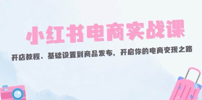 （12367期）小红书电商实战课：开店教程、基础设置到商品发布，开启你的电商变现之路-讯领网创