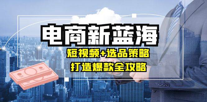 （12677期）商家必看电商新蓝海：短视频+选品策略，打造爆款全攻略，月入10w+-讯领网创